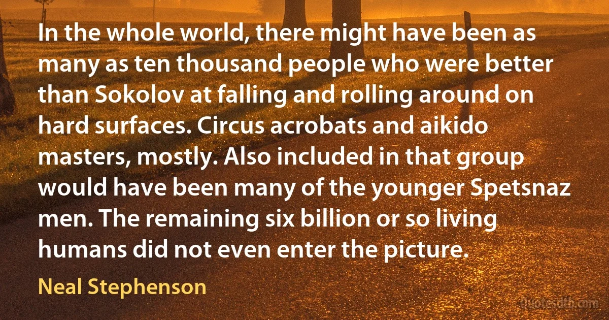 In the whole world, there might have been as many as ten thousand people who were better than Sokolov at falling and rolling around on hard surfaces. Circus acrobats and aikido masters, mostly. Also included in that group would have been many of the younger Spetsnaz men. The remaining six billion or so living humans did not even enter the picture. (Neal Stephenson)