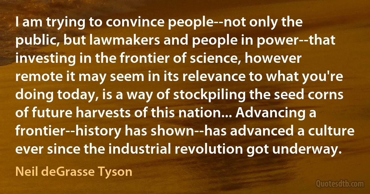 I am trying to convince people--not only the public, but lawmakers and people in power--that investing in the frontier of science, however remote it may seem in its relevance to what you're doing today, is a way of stockpiling the seed corns of future harvests of this nation... Advancing a frontier--history has shown--has advanced a culture ever since the industrial revolution got underway. (Neil deGrasse Tyson)