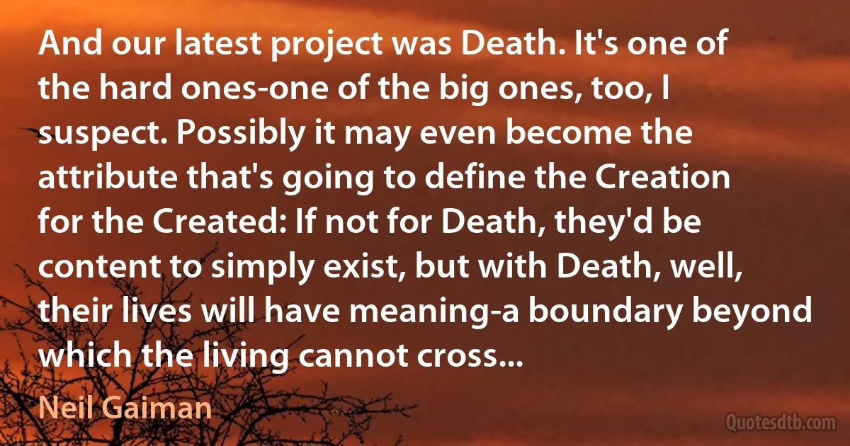 And our latest project was Death. It's one of the hard ones-one of the big ones, too, I suspect. Possibly it may even become the attribute that's going to define the Creation for the Created: If not for Death, they'd be content to simply exist, but with Death, well, their lives will have meaning-a boundary beyond which the living cannot cross... (Neil Gaiman)