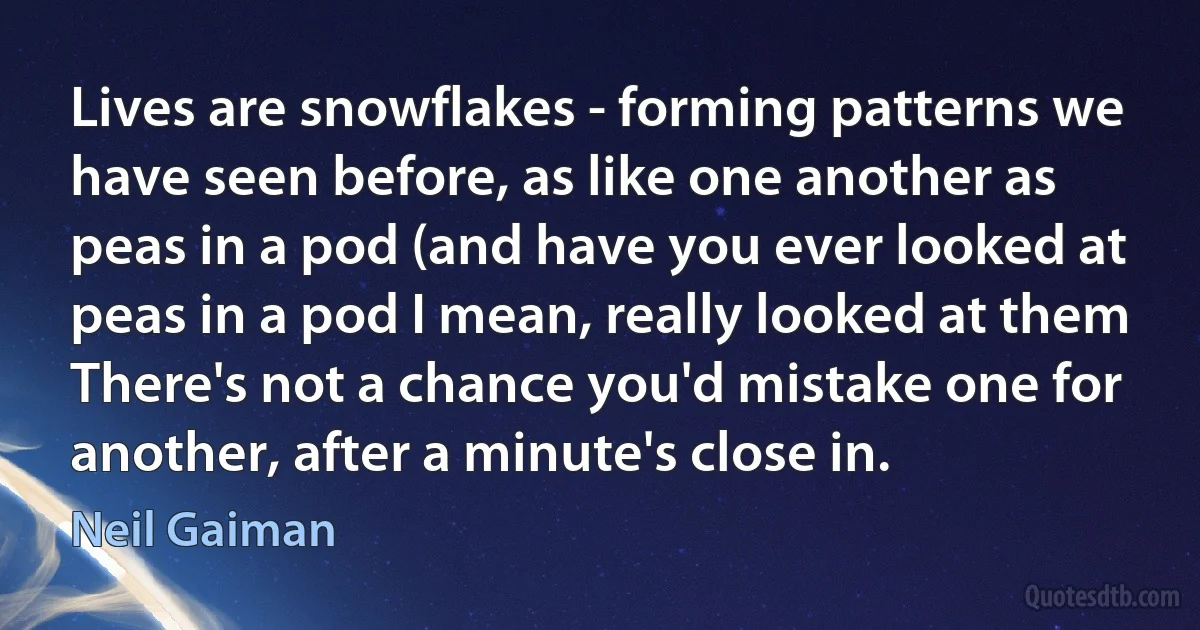 Lives are snowflakes - forming patterns we have seen before, as like one another as peas in a pod (and have you ever looked at peas in a pod I mean, really looked at them There's not a chance you'd mistake one for another, after a minute's close in. (Neil Gaiman)