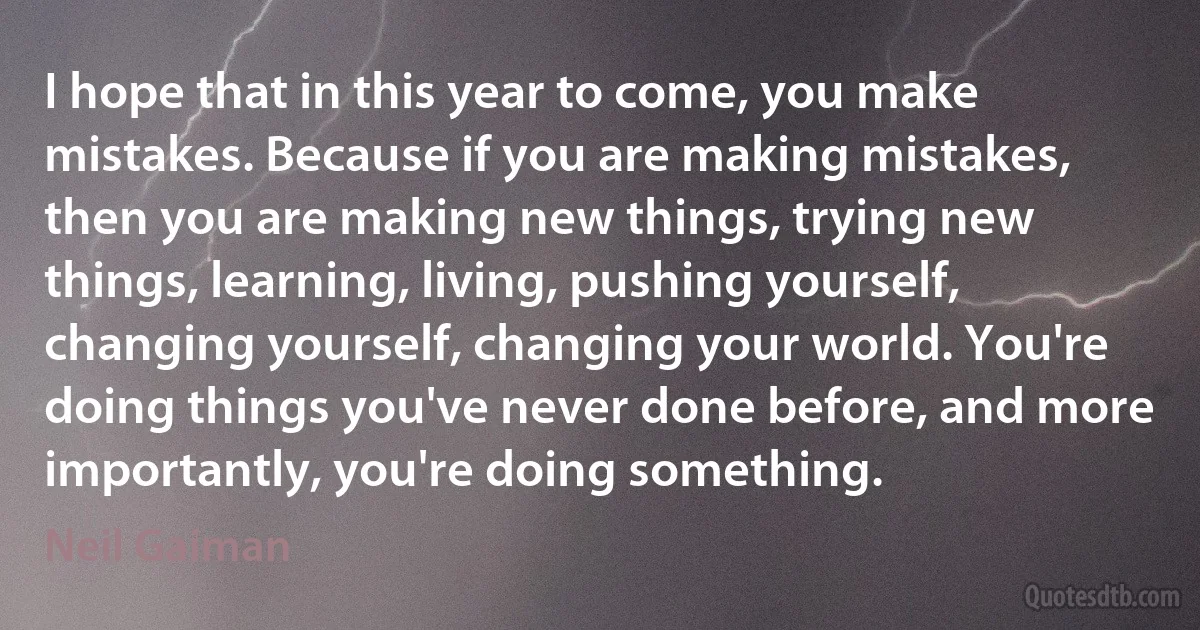 I hope that in this year to come, you make mistakes. Because if you are making mistakes, then you are making new things, trying new things, learning, living, pushing yourself, changing yourself, changing your world. You're doing things you've never done before, and more importantly, you're doing something. (Neil Gaiman)