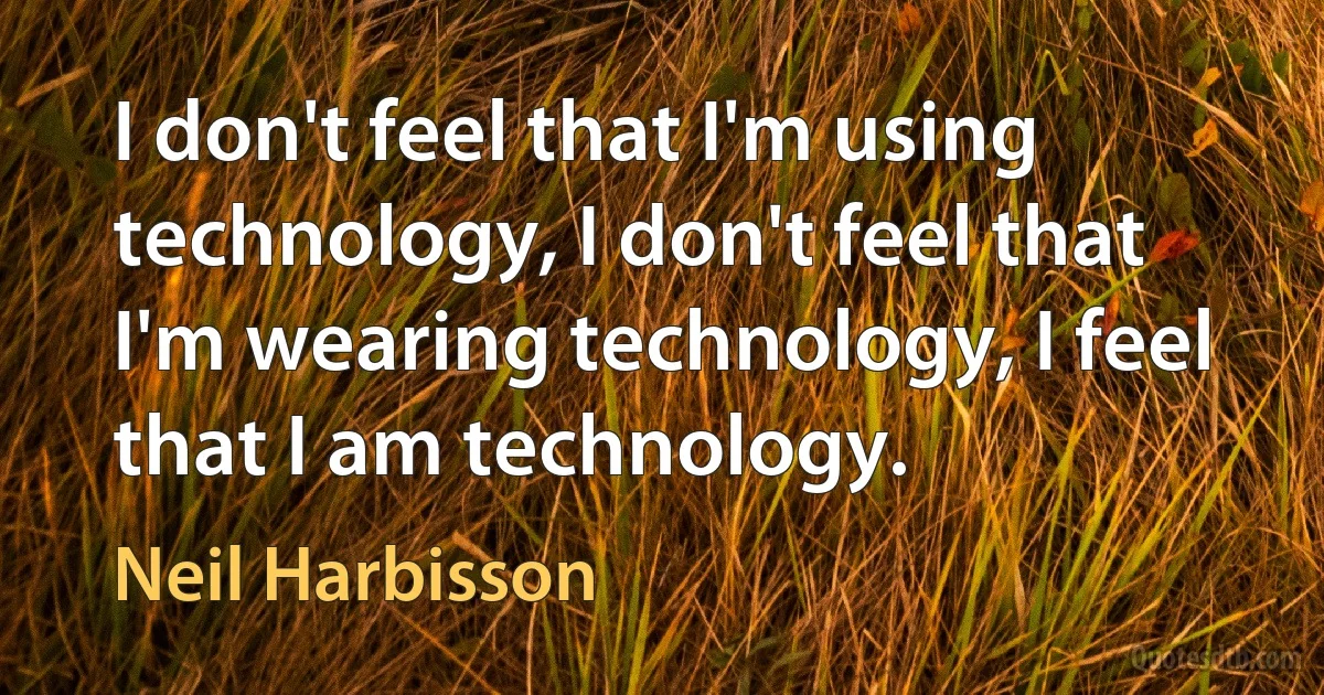 I don't feel that I'm using technology, I don't feel that I'm wearing technology, I feel that I am technology. (Neil Harbisson)