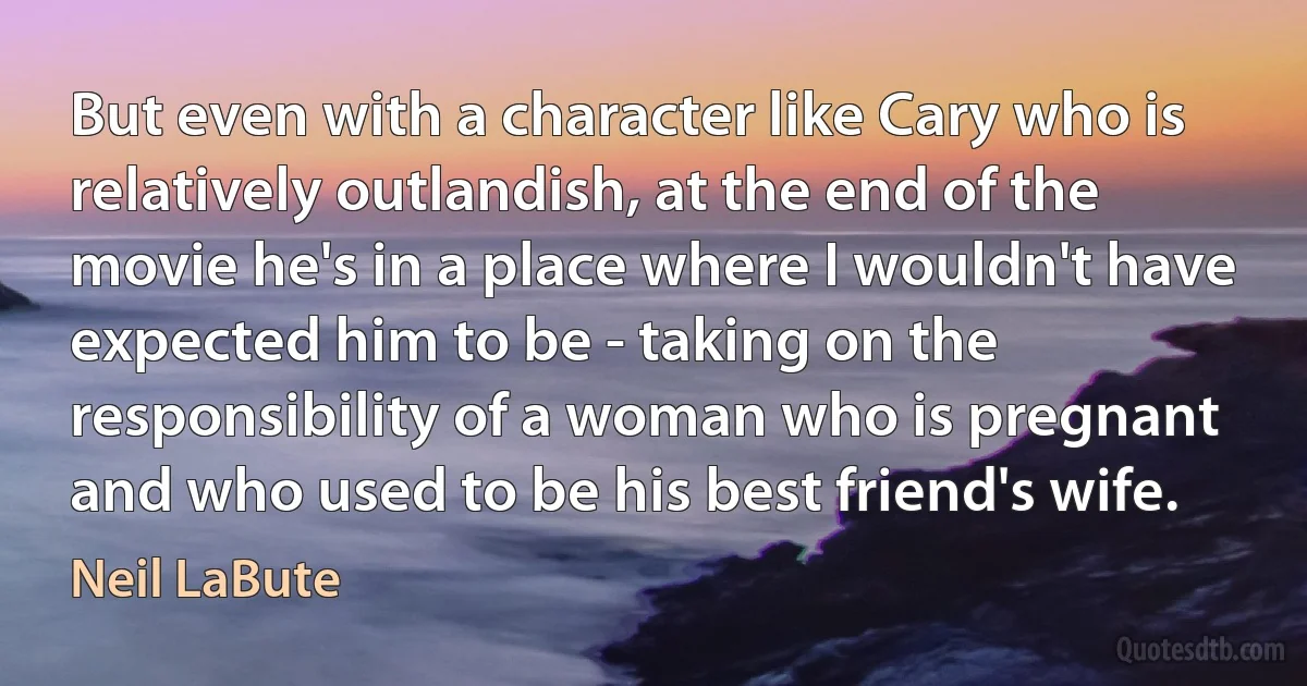 But even with a character like Cary who is relatively outlandish, at the end of the movie he's in a place where I wouldn't have expected him to be - taking on the responsibility of a woman who is pregnant and who used to be his best friend's wife. (Neil LaBute)