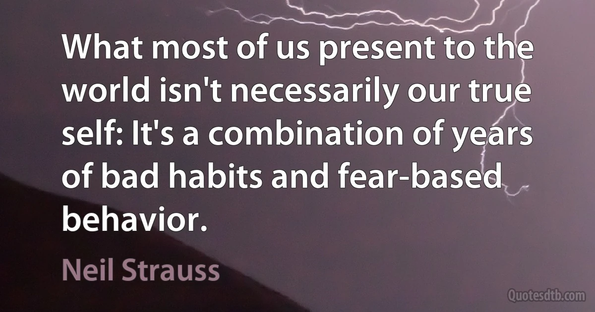 What most of us present to the world isn't necessarily our true self: It's a combination of years of bad habits and fear-based behavior. (Neil Strauss)