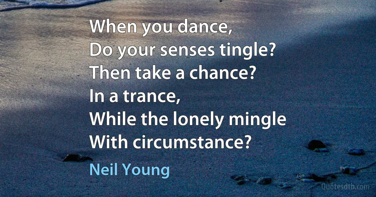 When you dance,
Do your senses tingle?
Then take a chance?
In a trance,
While the lonely mingle
With circumstance? (Neil Young)