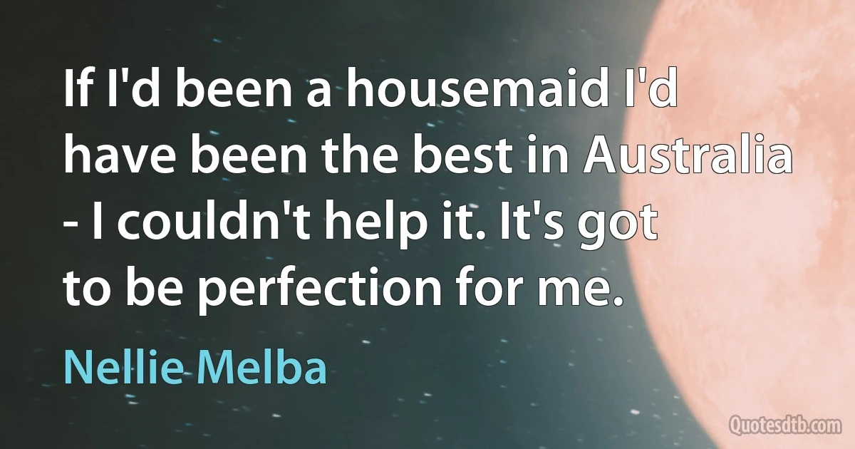 If I'd been a housemaid I'd have been the best in Australia - I couldn't help it. It's got to be perfection for me. (Nellie Melba)