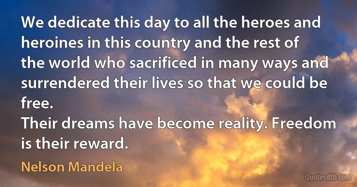 We dedicate this day to all the heroes and heroines in this country and the rest of the world who sacrificed in many ways and surrendered their lives so that we could be free.
Their dreams have become reality. Freedom is their reward. (Nelson Mandela)