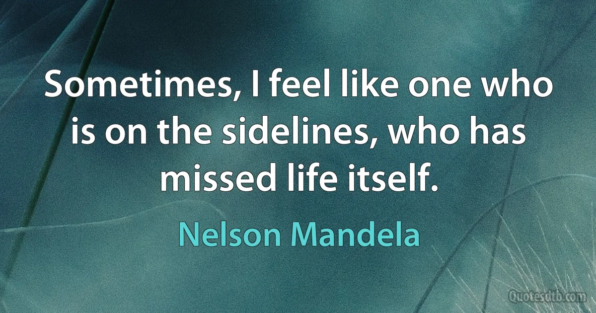 Sometimes, I feel like one who is on the sidelines, who has missed life itself. (Nelson Mandela)