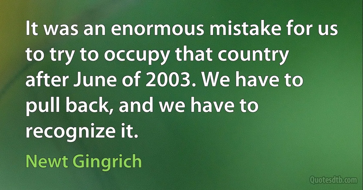 It was an enormous mistake for us to try to occupy that country after June of 2003. We have to pull back, and we have to recognize it. (Newt Gingrich)