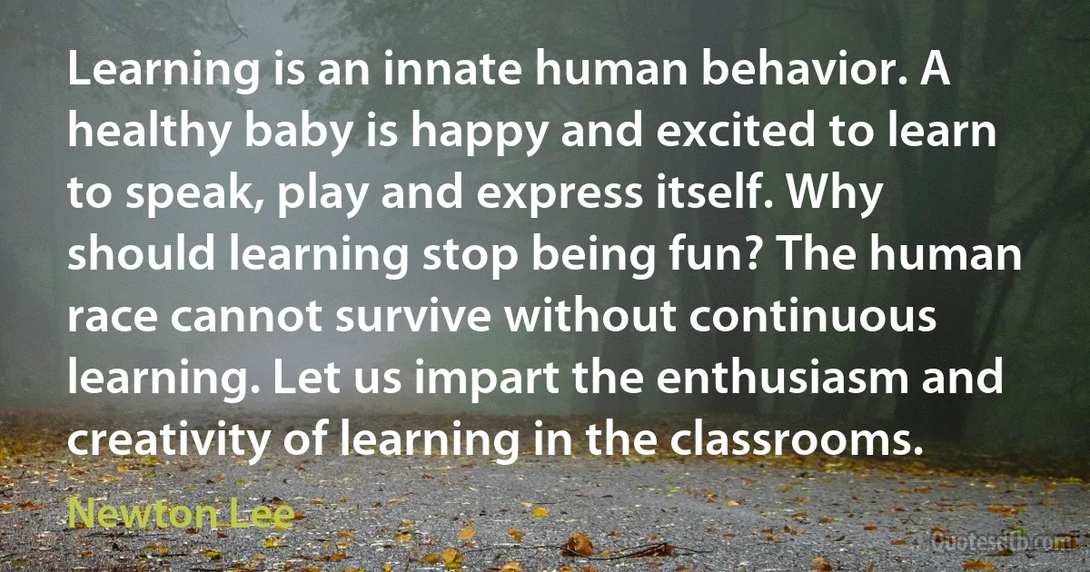 Learning is an innate human behavior. A healthy baby is happy and excited to learn to speak, play and express itself. Why should learning stop being fun? The human race cannot survive without continuous learning. Let us impart the enthusiasm and creativity of learning in the classrooms. (Newton Lee)