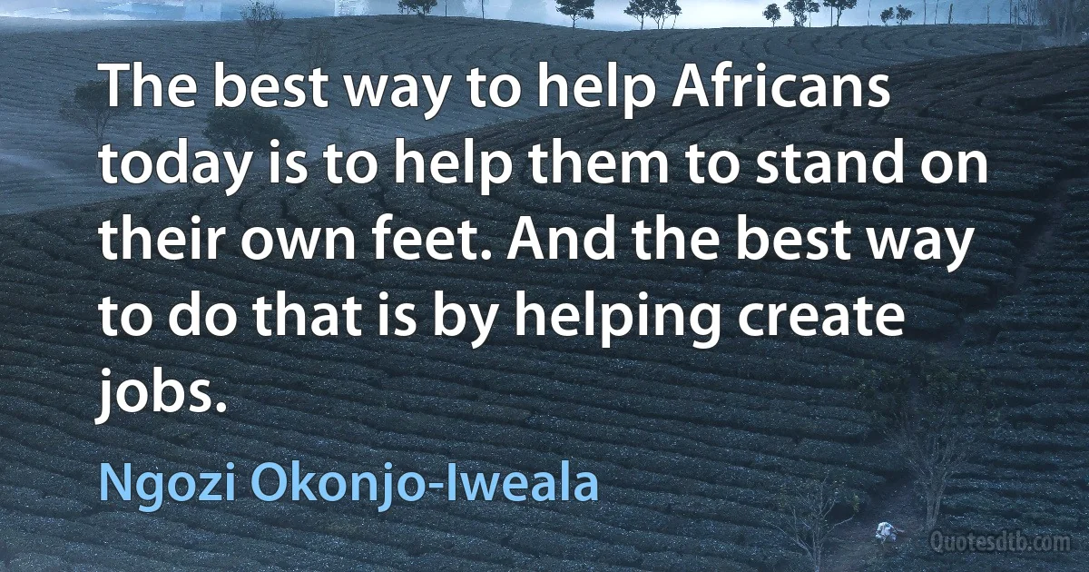 The best way to help Africans today is to help them to stand on their own feet. And the best way to do that is by helping create jobs. (Ngozi Okonjo-Iweala)