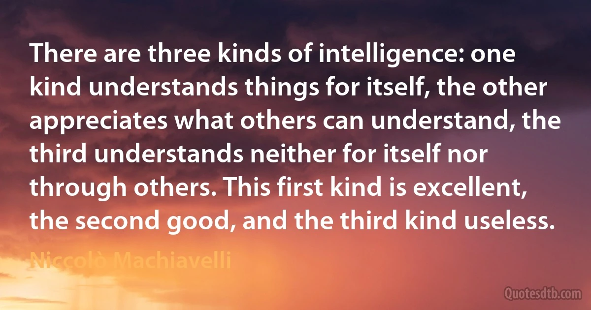 There are three kinds of intelligence: one kind understands things for itself, the other appreciates what others can understand, the third understands neither for itself nor through others. This first kind is excellent, the second good, and the third kind useless. (Niccolò Machiavelli)