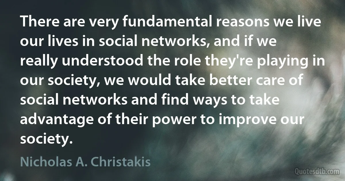 There are very fundamental reasons we live our lives in social networks, and if we really understood the role they're playing in our society, we would take better care of social networks and find ways to take advantage of their power to improve our society. (Nicholas A. Christakis)