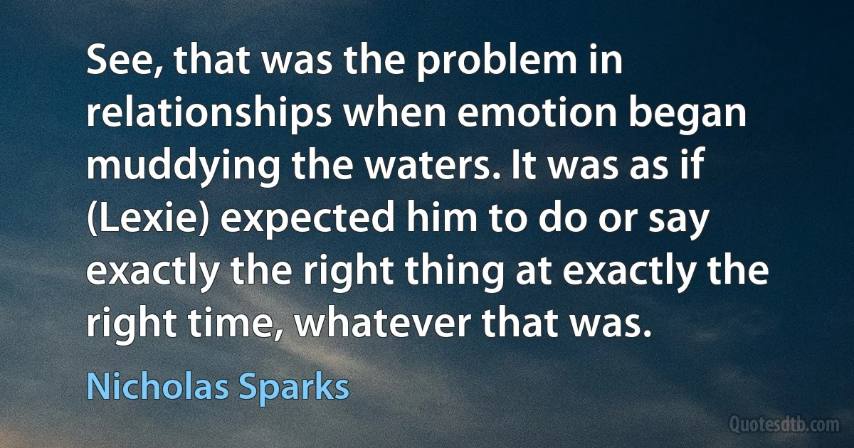 See, that was the problem in relationships when emotion began muddying the waters. It was as if (Lexie) expected him to do or say exactly the right thing at exactly the right time, whatever that was. (Nicholas Sparks)