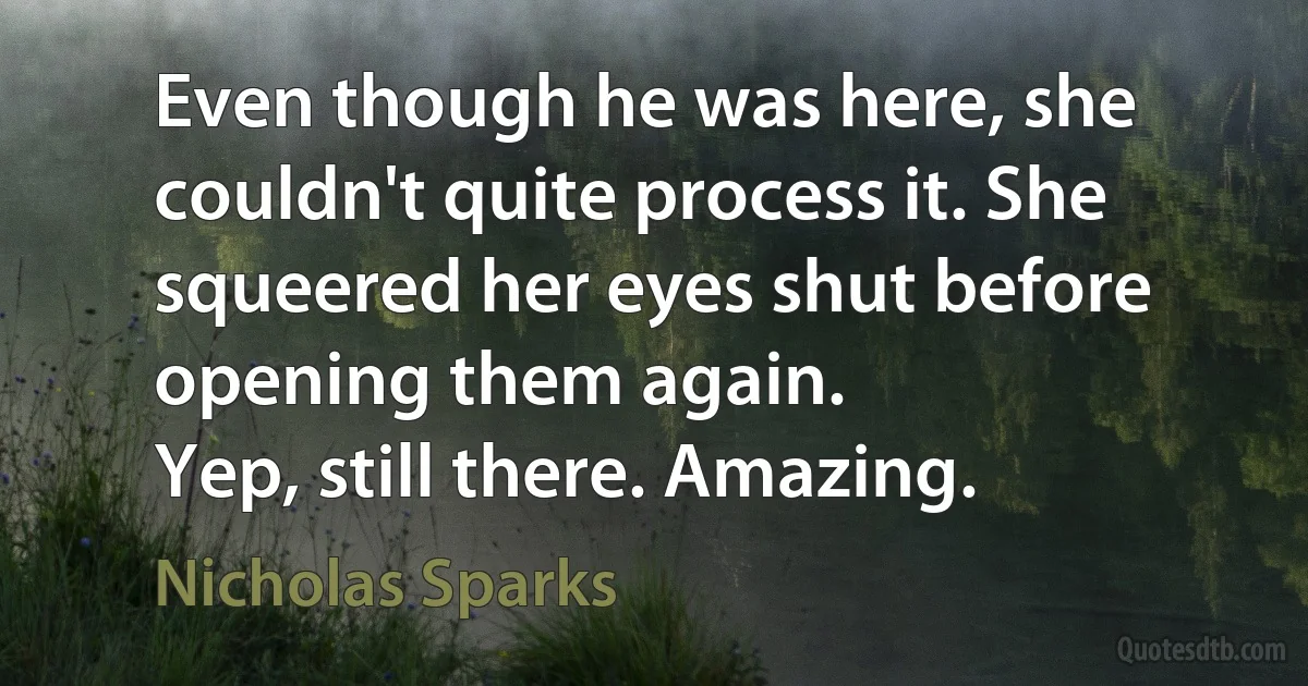 Even though he was here, she couldn't quite process it. She squeered her eyes shut before opening them again.
Yep, still there. Amazing. (Nicholas Sparks)