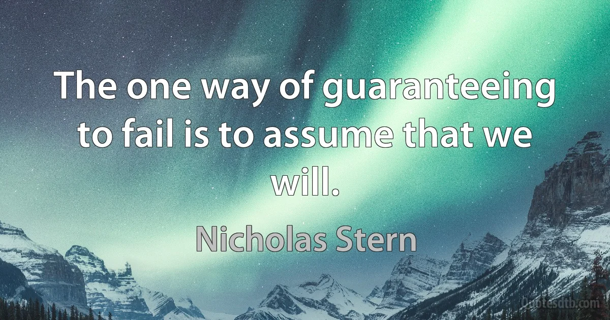 The one way of guaranteeing to fail is to assume that we will. (Nicholas Stern)