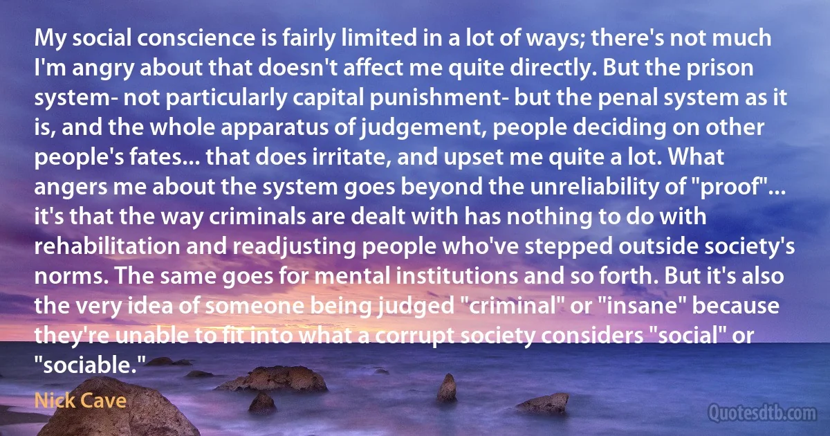 My social conscience is fairly limited in a lot of ways; there's not much I'm angry about that doesn't affect me quite directly. But the prison system- not particularly capital punishment- but the penal system as it is, and the whole apparatus of judgement, people deciding on other people's fates... that does irritate, and upset me quite a lot. What angers me about the system goes beyond the unreliability of "proof"... it's that the way criminals are dealt with has nothing to do with rehabilitation and readjusting people who've stepped outside society's norms. The same goes for mental institutions and so forth. But it's also the very idea of someone being judged "criminal" or "insane" because they're unable to fit into what a corrupt society considers "social" or "sociable." (Nick Cave)