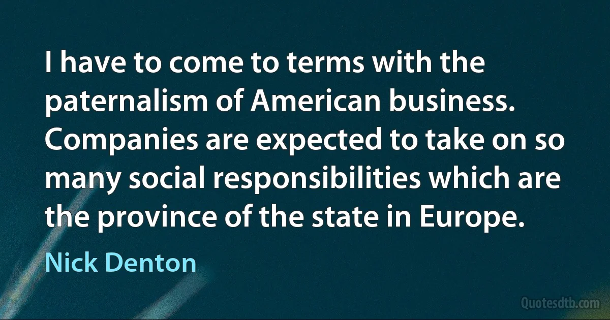 I have to come to terms with the paternalism of American business. Companies are expected to take on so many social responsibilities which are the province of the state in Europe. (Nick Denton)