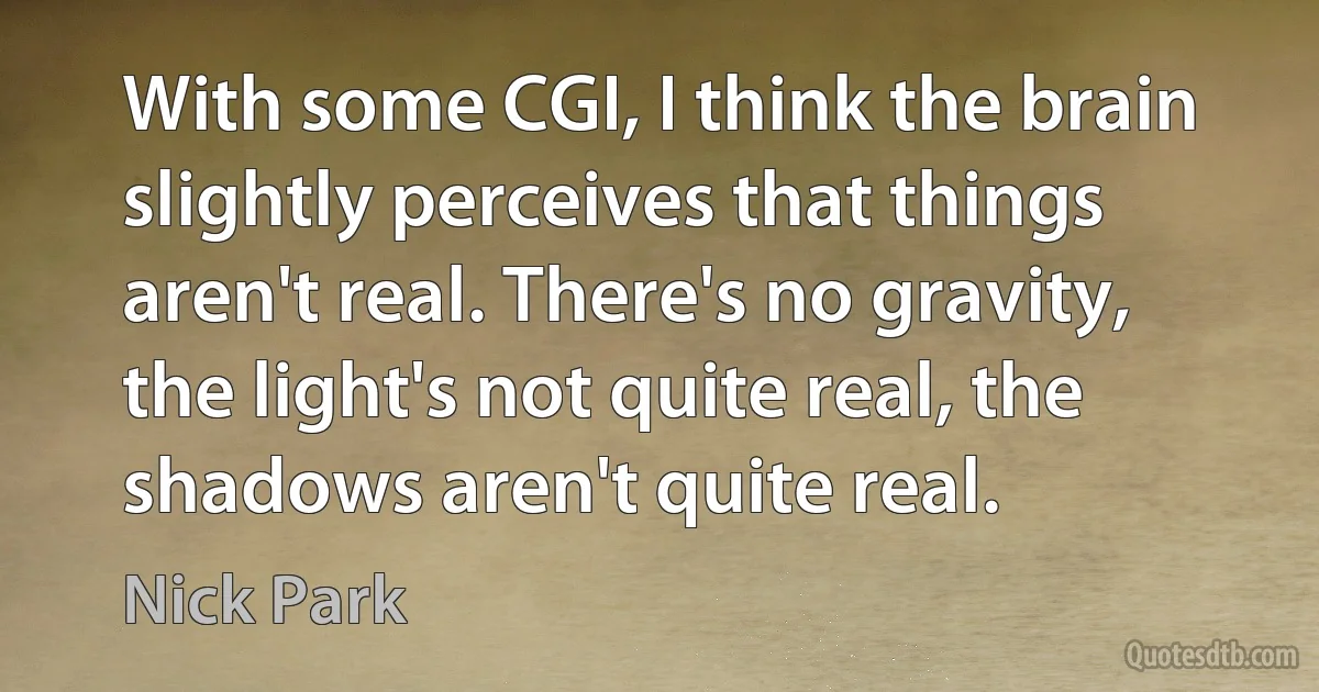 With some CGI, I think the brain slightly perceives that things aren't real. There's no gravity, the light's not quite real, the shadows aren't quite real. (Nick Park)