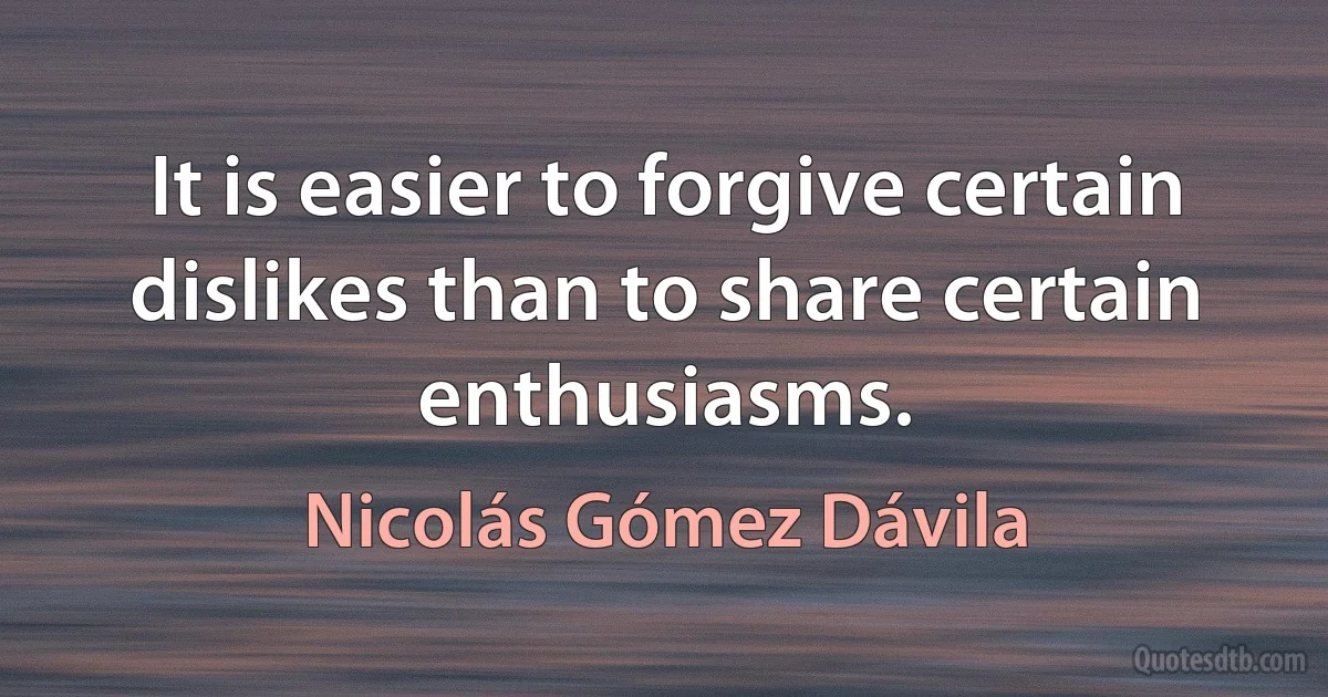 It is easier to forgive certain dislikes than to share certain enthusiasms. (Nicolás Gómez Dávila)