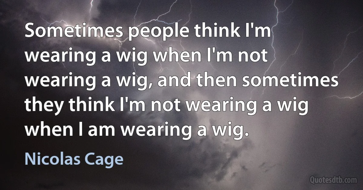 Sometimes people think I'm wearing a wig when I'm not wearing a wig, and then sometimes they think I'm not wearing a wig when I am wearing a wig. (Nicolas Cage)