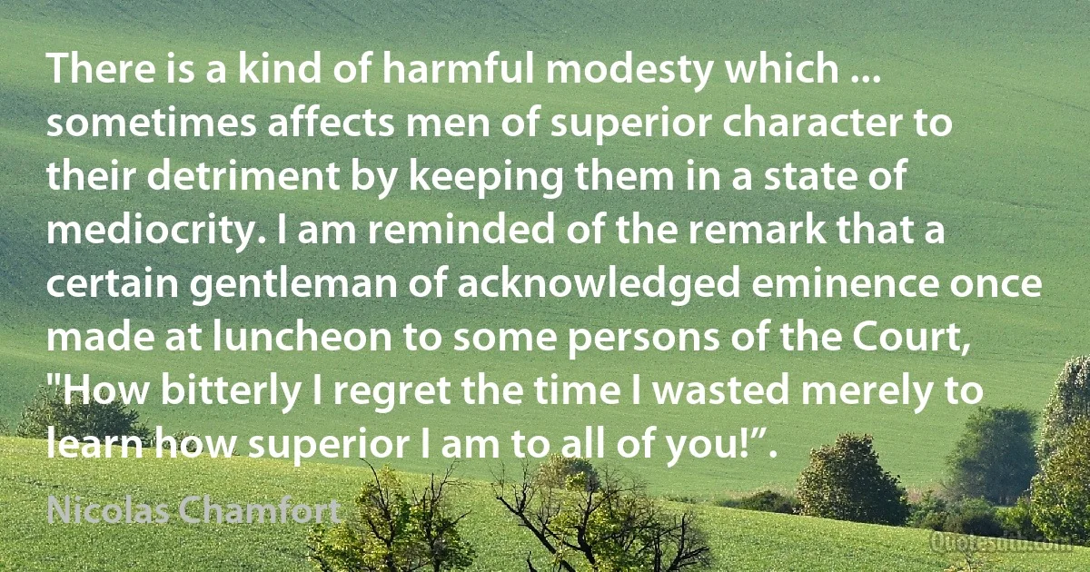 There is a kind of harmful modesty which ... sometimes affects men of superior character to their detriment by keeping them in a state of mediocrity. I am reminded of the remark that a certain gentleman of acknowledged eminence once made at luncheon to some persons of the Court, "How bitterly I regret the time I wasted merely to learn how superior I am to all of you!”. (Nicolas Chamfort)