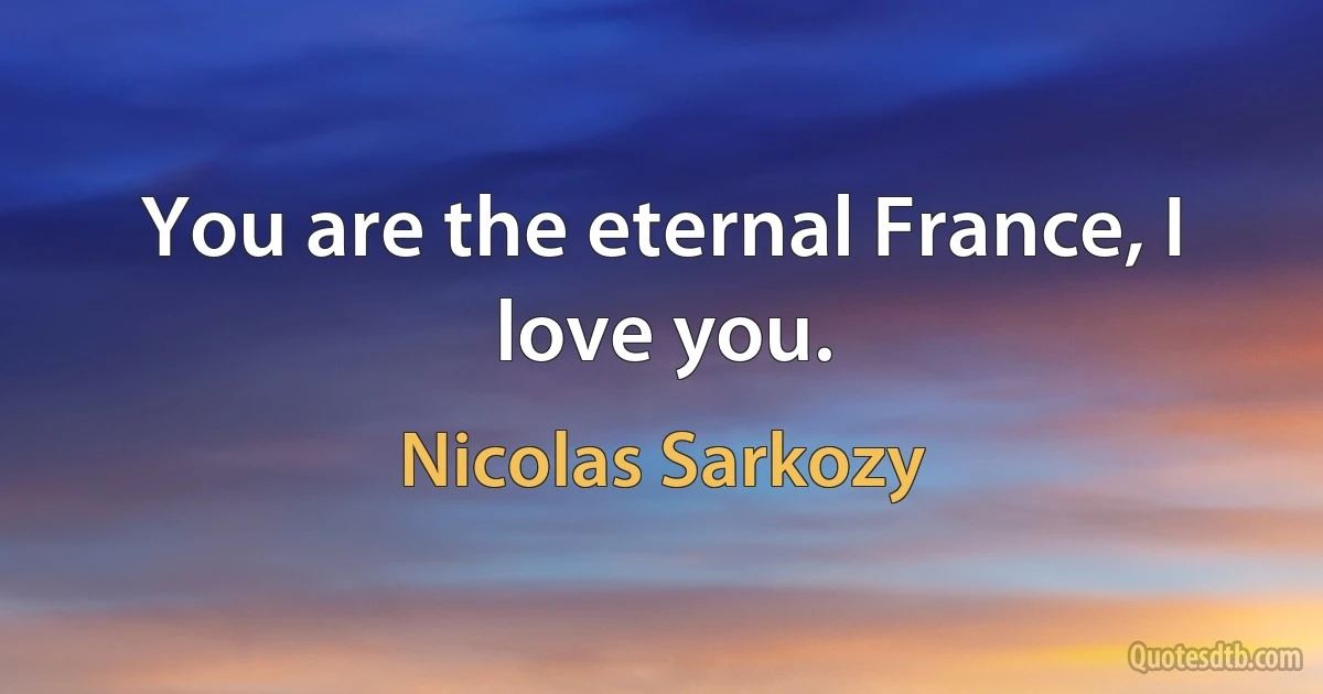 You are the eternal France, I love you. (Nicolas Sarkozy)