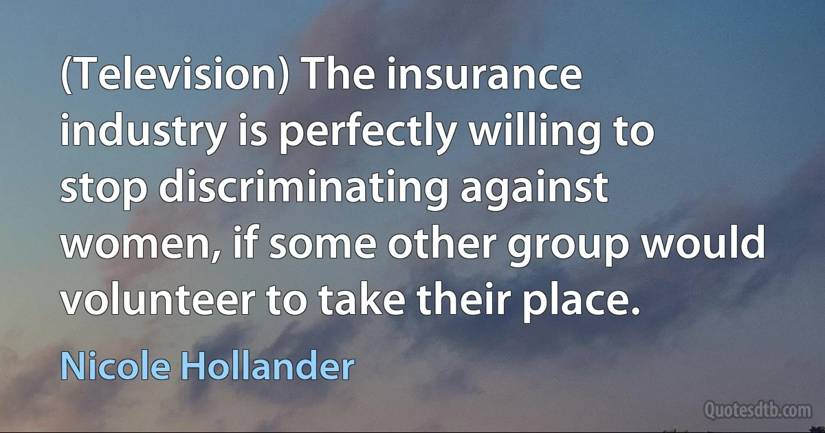 (Television) The insurance industry is perfectly willing to stop discriminating against women, if some other group would volunteer to take their place. (Nicole Hollander)