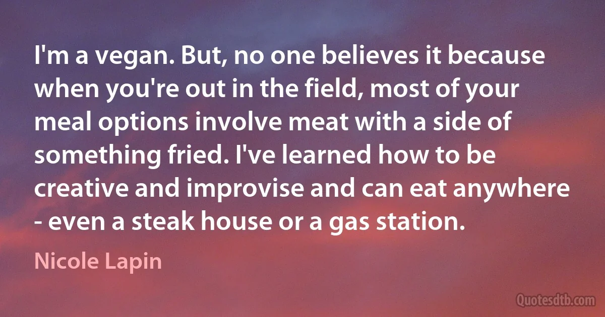 I'm a vegan. But, no one believes it because when you're out in the field, most of your meal options involve meat with a side of something fried. I've learned how to be creative and improvise and can eat anywhere - even a steak house or a gas station. (Nicole Lapin)