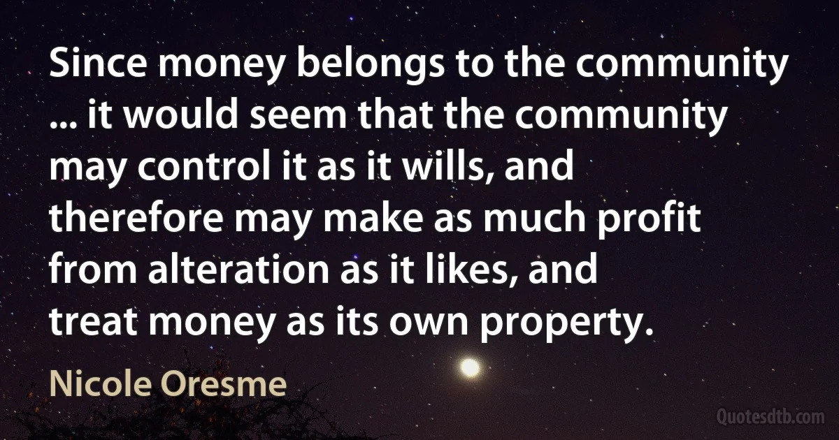 Since money belongs to the community ... it would seem that the community may control it as it wills, and therefore may make as much profit from alteration as it likes, and treat money as its own property. (Nicole Oresme)