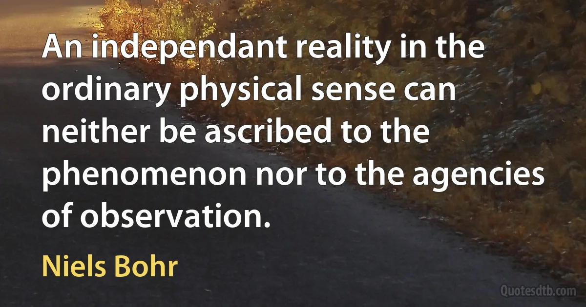 An independant reality in the ordinary physical sense can neither be ascribed to the phenomenon nor to the agencies of observation. (Niels Bohr)