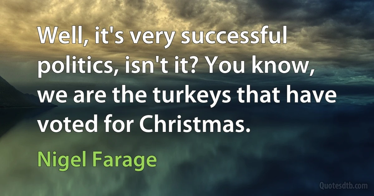 Well, it's very successful politics, isn't it? You know, we are the turkeys that have voted for Christmas. (Nigel Farage)