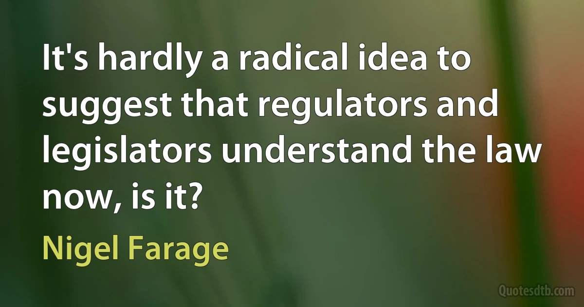 It's hardly a radical idea to suggest that regulators and legislators understand the law now, is it? (Nigel Farage)