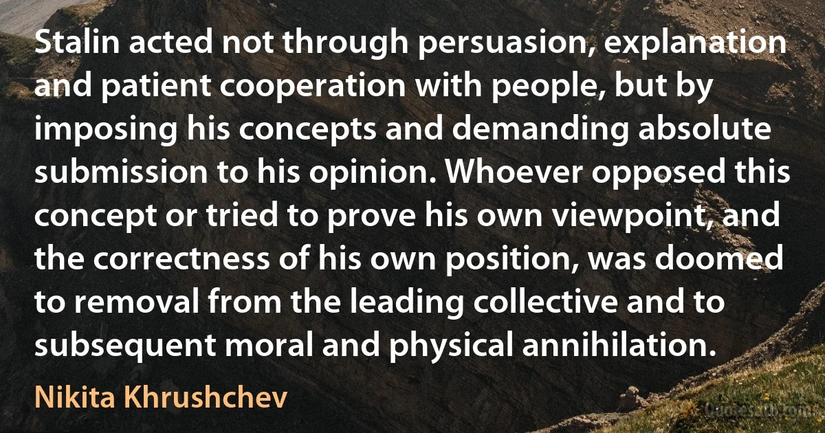 Stalin acted not through persuasion, explanation and patient cooperation with people, but by imposing his concepts and demanding absolute submission to his opinion. Whoever opposed this concept or tried to prove his own viewpoint, and the correctness of his own position, was doomed to removal from the leading collective and to subsequent moral and physical annihilation. (Nikita Khrushchev)