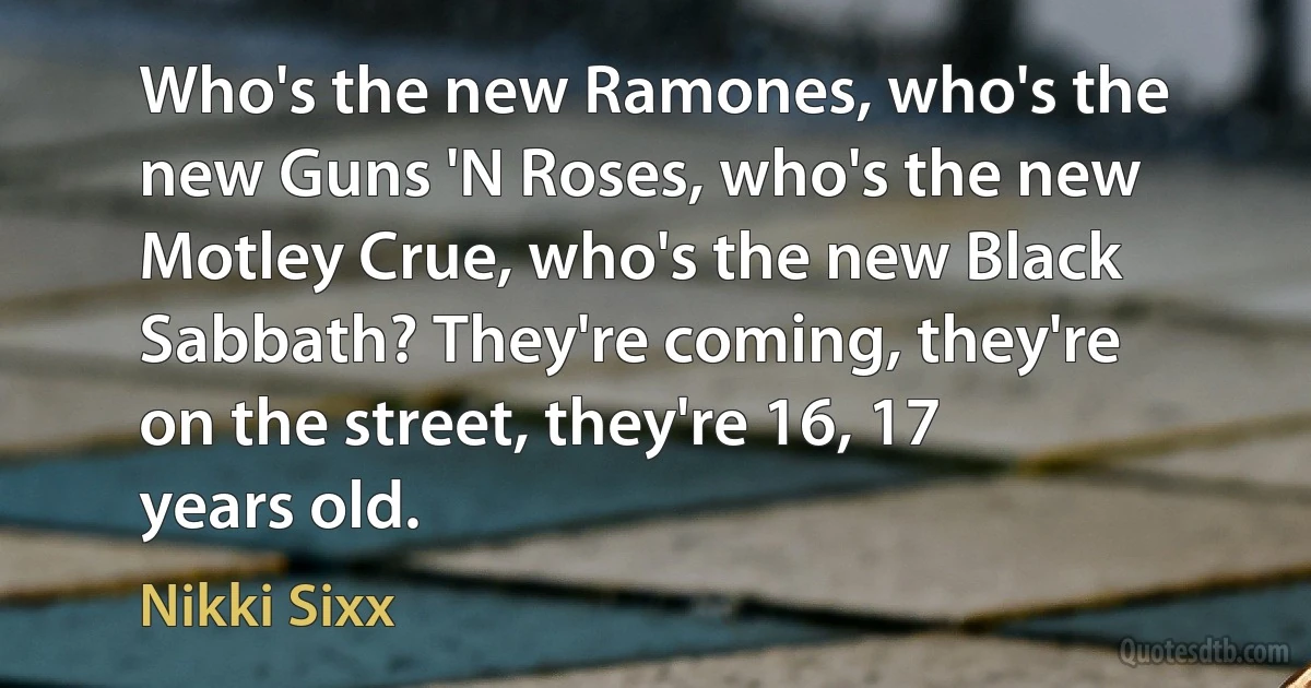 Who's the new Ramones, who's the new Guns 'N Roses, who's the new Motley Crue, who's the new Black Sabbath? They're coming, they're on the street, they're 16, 17 years old. (Nikki Sixx)