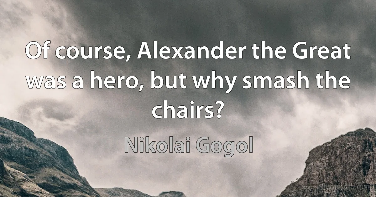 Of course, Alexander the Great was a hero, but why smash the chairs? (Nikolai Gogol)