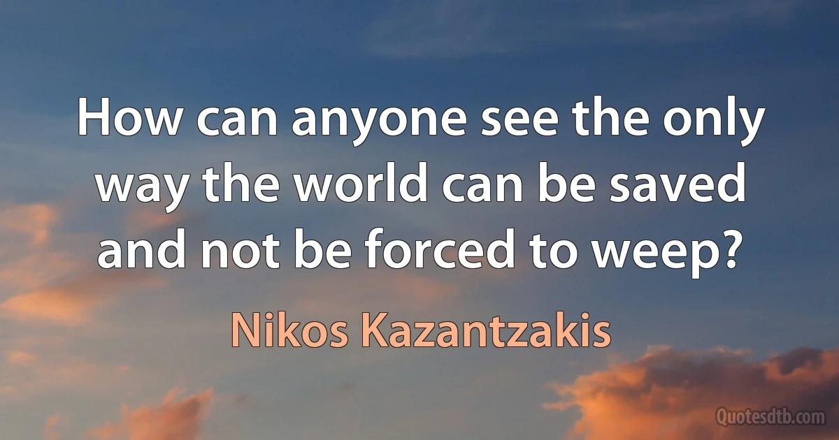 How can anyone see the only way the world can be saved and not be forced to weep? (Nikos Kazantzakis)