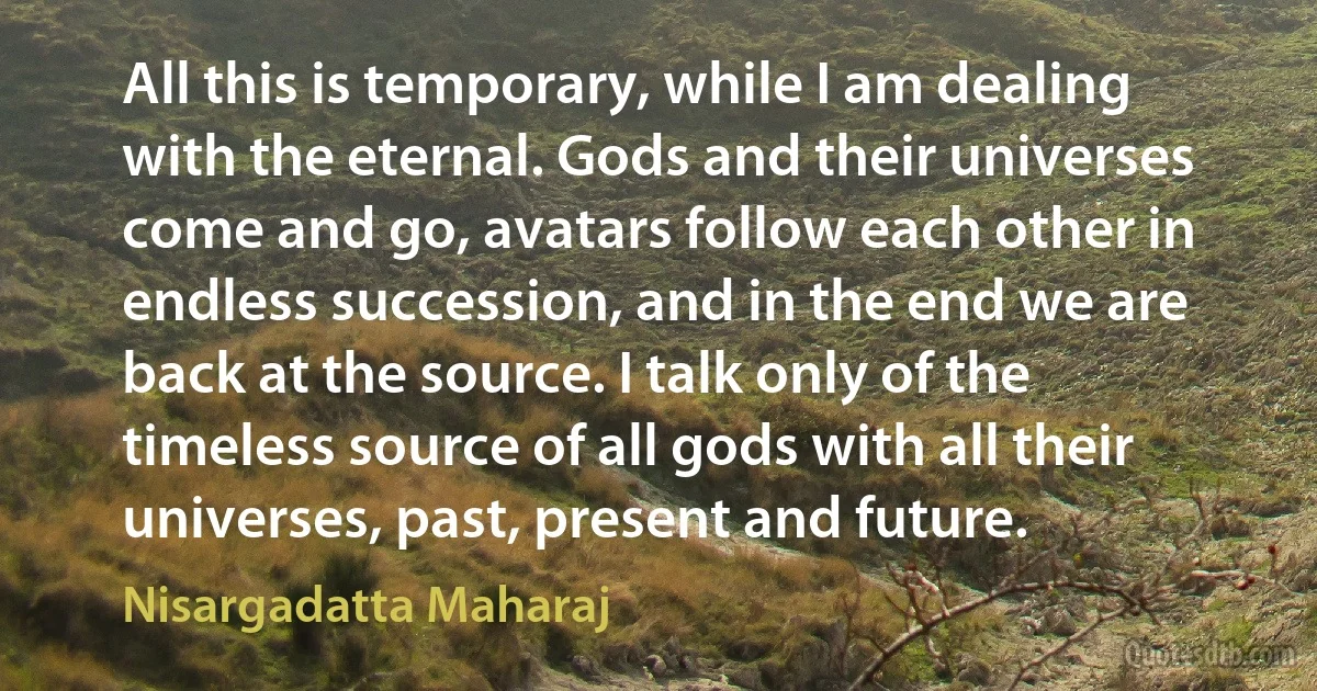 All this is temporary, while I am dealing with the eternal. Gods and their universes come and go, avatars follow each other in endless succession, and in the end we are back at the source. I talk only of the timeless source of all gods with all their universes, past, present and future. (Nisargadatta Maharaj)