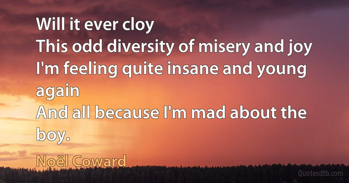 Will it ever cloy
This odd diversity of misery and joy
I'm feeling quite insane and young again
And all because I'm mad about the boy. (Noël Coward)