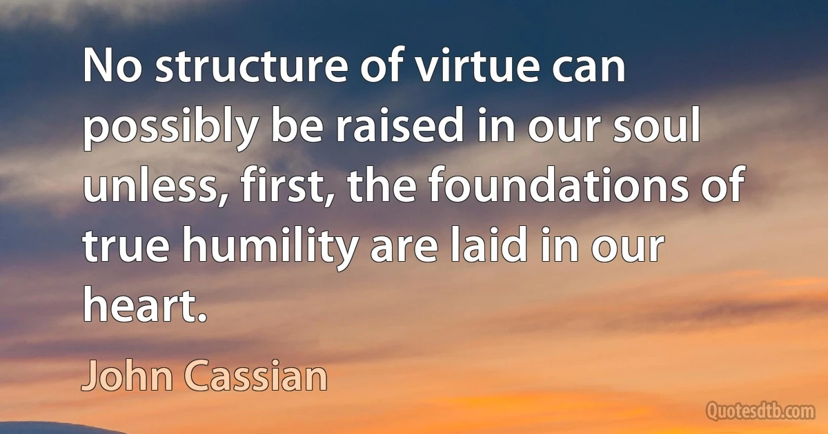 No structure of virtue can possibly be raised in our soul unless, first, the foundations of true humility are laid in our heart. (John Cassian)
