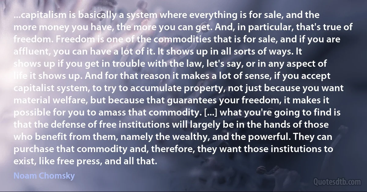 ...capitalism is basically a system where everything is for sale, and the more money you have, the more you can get. And, in particular, that's true of freedom. Freedom is one of the commodities that is for sale, and if you are affluent, you can have a lot of it. It shows up in all sorts of ways. It shows up if you get in trouble with the law, let's say, or in any aspect of life it shows up. And for that reason it makes a lot of sense, if you accept capitalist system, to try to accumulate property, not just because you want material welfare, but because that guarantees your freedom, it makes it possible for you to amass that commodity. [...] what you're going to find is that the defense of free institutions will largely be in the hands of those who benefit from them, namely the wealthy, and the powerful. They can purchase that commodity and, therefore, they want those institutions to exist, like free press, and all that. (Noam Chomsky)