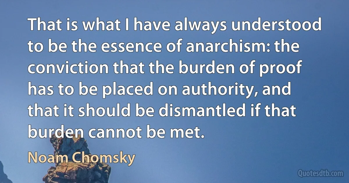 That is what I have always understood to be the essence of anarchism: the conviction that the burden of proof has to be placed on authority, and that it should be dismantled if that burden cannot be met. (Noam Chomsky)