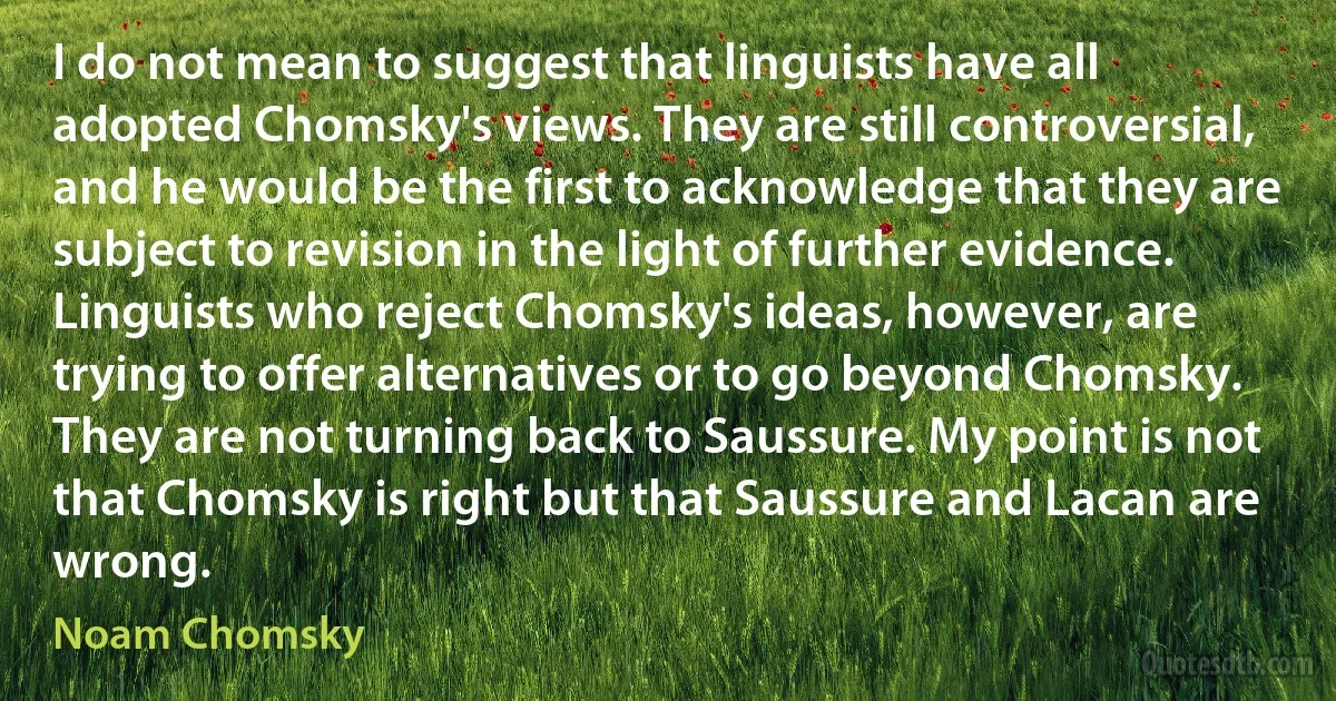 I do not mean to suggest that linguists have all adopted Chomsky's views. They are still controversial, and he would be the first to acknowledge that they are subject to revision in the light of further evidence. Linguists who reject Chomsky's ideas, however, are trying to offer alternatives or to go beyond Chomsky. They are not turning back to Saussure. My point is not that Chomsky is right but that Saussure and Lacan are wrong. (Noam Chomsky)