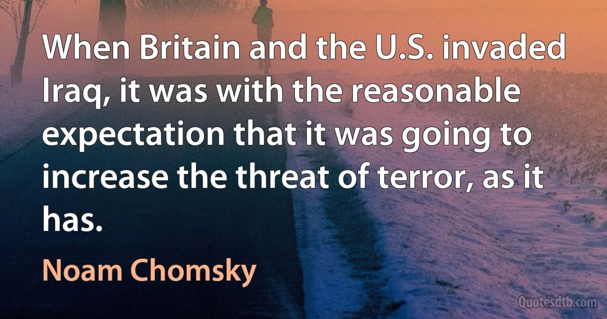 When Britain and the U.S. invaded Iraq, it was with the reasonable expectation that it was going to increase the threat of terror, as it has. (Noam Chomsky)