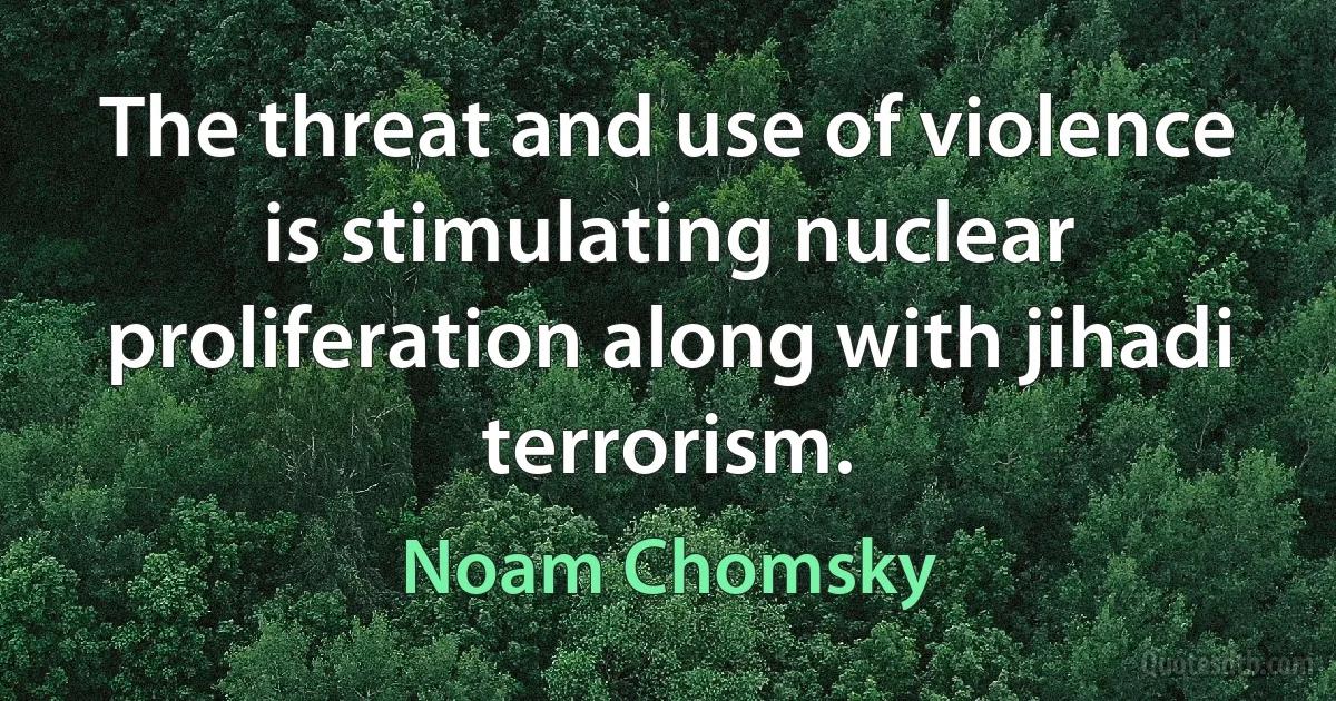 The threat and use of violence is stimulating nuclear proliferation along with jihadi terrorism. (Noam Chomsky)