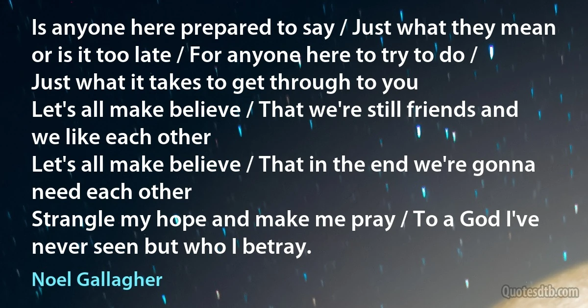 Is anyone here prepared to say / Just what they mean or is it too late / For anyone here to try to do / Just what it takes to get through to you
Let's all make believe / That we're still friends and we like each other
Let's all make believe / That in the end we're gonna need each other
Strangle my hope and make me pray / To a God I've never seen but who I betray. (Noel Gallagher)