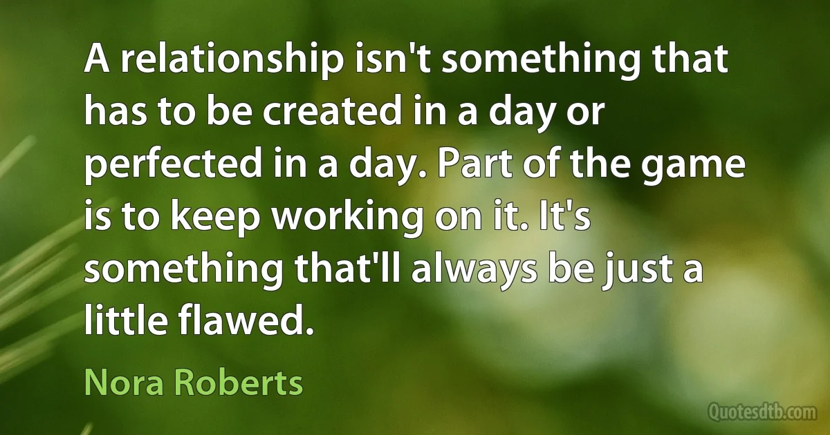 A relationship isn't something that has to be created in a day or perfected in a day. Part of the game is to keep working on it. It's something that'll always be just a little flawed. (Nora Roberts)