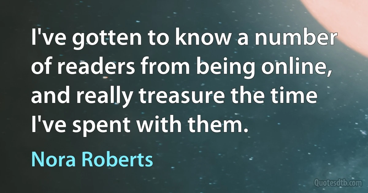 I've gotten to know a number of readers from being online, and really treasure the time I've spent with them. (Nora Roberts)