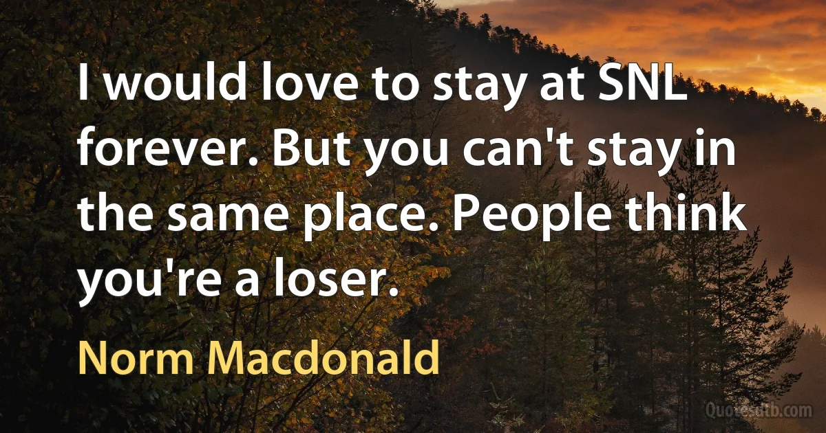 I would love to stay at SNL forever. But you can't stay in the same place. People think you're a loser. (Norm Macdonald)