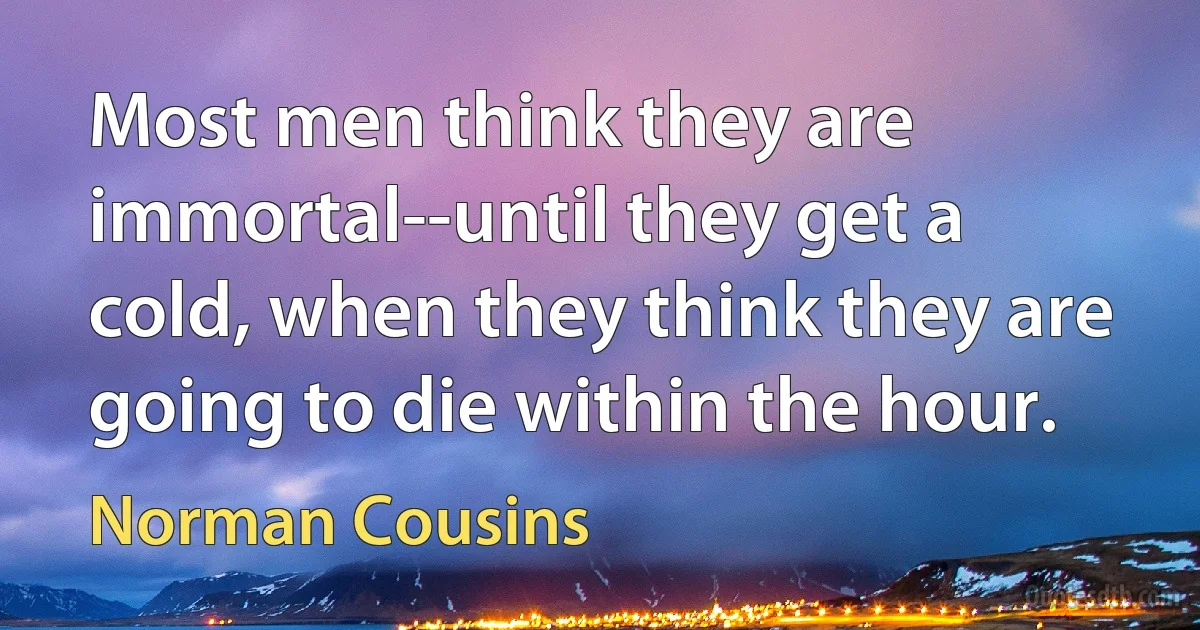 Most men think they are immortal--until they get a cold, when they think they are going to die within the hour. (Norman Cousins)